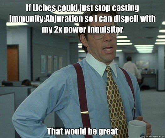If Liches could just stop casting immunity:Abjuration so i can dispell with my 2x power inquisitor That would be great - If Liches could just stop casting immunity:Abjuration so i can dispell with my 2x power inquisitor That would be great  Bill Lumbergh - Thatd be great.