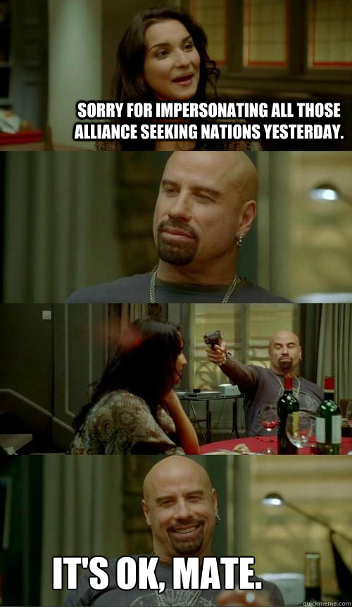 Sorry for impersonating all those alliance seeking nations yesterday. It's ok, mate.  Skinhead John