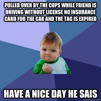 Pulled over by the cops while friend is driving without license no insurance card for the car and the tag is expired have a nice day he sais - Pulled over by the cops while friend is driving without license no insurance card for the car and the tag is expired have a nice day he sais  they seem to be good kids