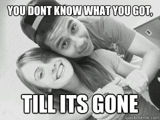 you dont know what you got, till its gone   Love
