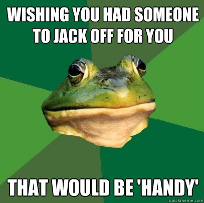 Wishing you had someone to jack off for you that would be 'handy'  Foul Bachelor Frog
