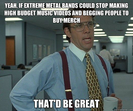 Yeah, if extreme metal bands could stop making high budget music videos and begging people to buy merch That'd be great  Lumbergh