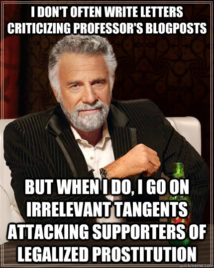 I don't often write letters criticizing professor's blogposts But when I do, I go on irrelevant tangents attacking supporters of legalized prostitution  The Most Interesting Man In The World