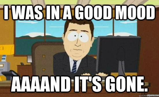I was in a good mood AAAAND it's gone.  aaaand its gone