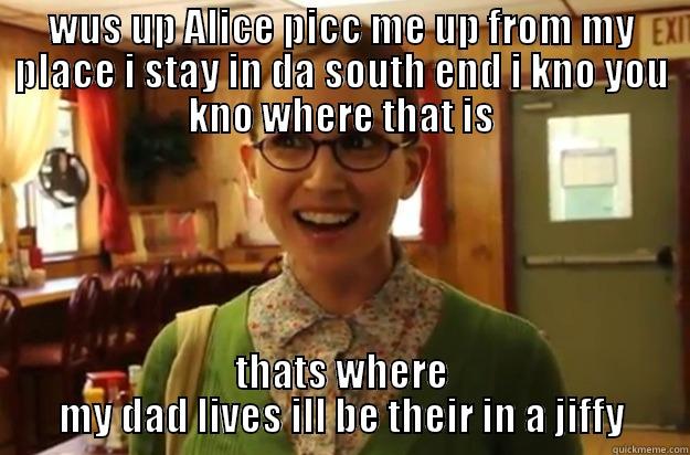 WUS UP ALICE PICC ME UP FROM MY PLACE I STAY IN DA SOUTH END I KNO YOU KNO WHERE THAT IS THATS WHERE MY DAD LIVES ILL BE THEIR IN A JIFFY Sexually Oblivious Female