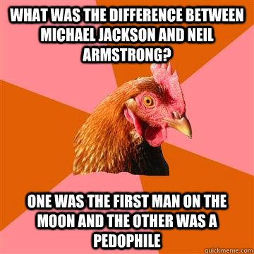 What was the difference between Michael jackson and Neil Armstrong? One was the first man on the moon and the other was a Pedophile  - What was the difference between Michael jackson and Neil Armstrong? One was the first man on the moon and the other was a Pedophile   Anti-Joke Chicken