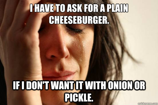 I have to ask for a plain cheeseburger. If I don't want it with onion or pickle.  First World Problems