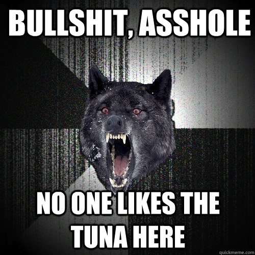 Bullshit, Asshole NO one likes the tuna here  Insanity Wolf