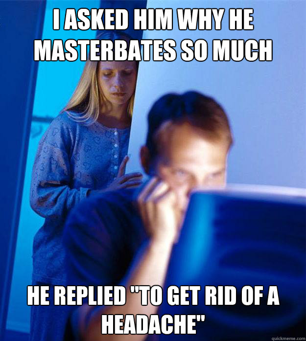 I asked him why he masterbates so much He replied 