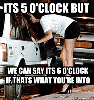 its 5 o'clock but we can say its 6 o'clock if thats what you're into  Karma Whore