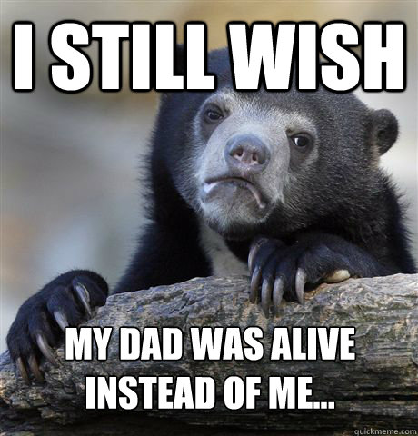 I still wish my dad was alive instead of me...  Confession Bear