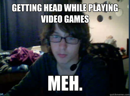 Getting head while playing video games Meh.  