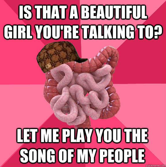 Is that a beautiful girl you're talking to? Let me play you the song of my people - Is that a beautiful girl you're talking to? Let me play you the song of my people  Scumbag Intestines