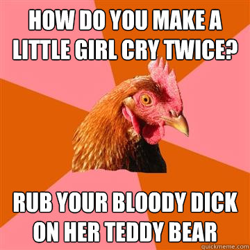 How do you make a little girl cry twice? Rub your bloody dick on her teddy bear - How do you make a little girl cry twice? Rub your bloody dick on her teddy bear  Anti-Joke Chicken