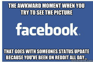 The awkward moment when you
try to see the picture that goes with someones status update
because you've been on reddit all day... - The awkward moment when you
try to see the picture that goes with someones status update
because you've been on reddit all day...  the awkward moment