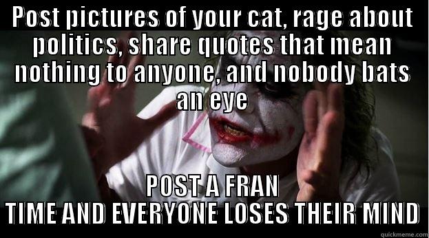 POST PICTURES OF YOUR CAT, RAGE ABOUT POLITICS, SHARE QUOTES THAT MEAN NOTHING TO ANYONE, AND NOBODY BATS AN EYE POST A FRAN TIME AND EVERYONE LOSES THEIR MIND Joker Mind Loss