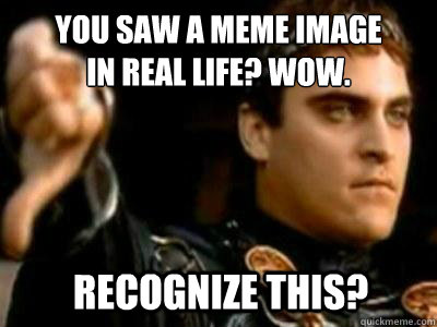 You saw a meme image 
in real life? Wow. recognize this?  Downvoting Roman
