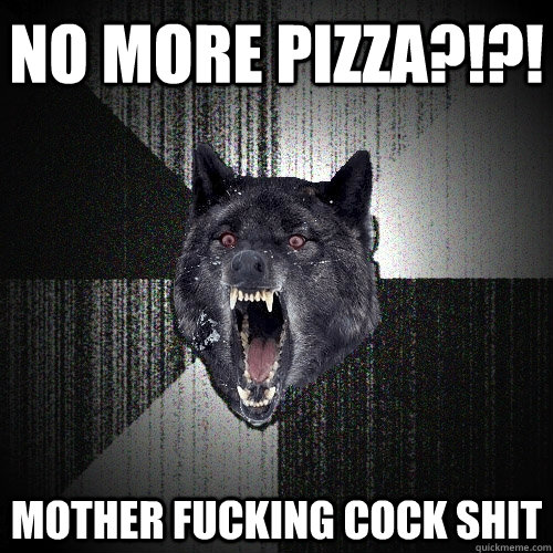 no more pizza?!?! MOther fucking cock shit  Insanity Wolf