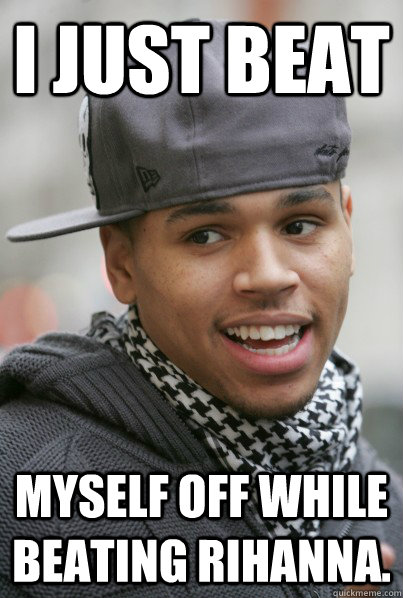 i just beat myself off while beating rihanna.   Scumbag Chris Brown