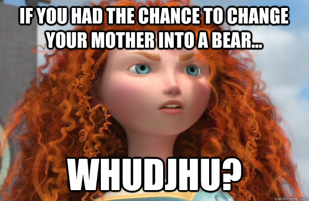 IF YOU HAD THE CHANCE TO CHANGE YOUR MOTHER INTO A BEAR... WHUDJHU?  