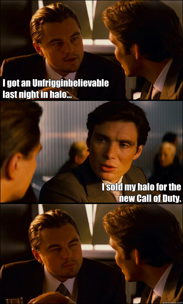 I got an Unfrigginbelievable 
last night in halo... I sold my halo for the
new Call of Duty.   Inception