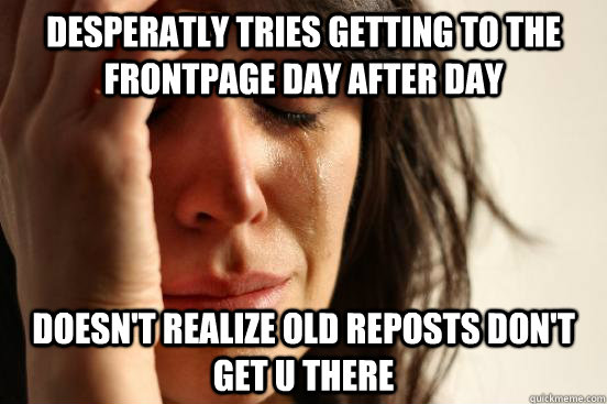 Desperatly tries getting to the frontpage day after day Doesn't realize old reposts don't get u there  First World Problems