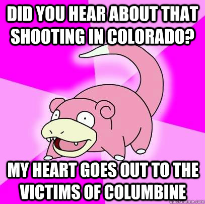 Did you hear about that shooting in Colorado? My heart goes out to the victims of Columbine  Slowpoke