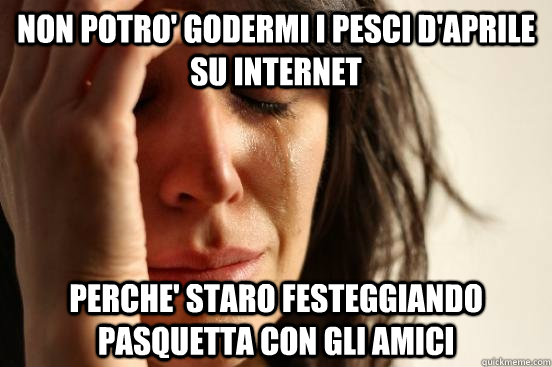 Non potro' godermi i pesci d'aprile su internet  perche' staro festeggiando pasquetta con gli amici  First World Problems