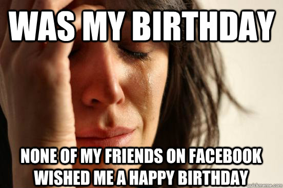 was my birthday none of my friends on Facebook wished me a happy birthday  First World Problems