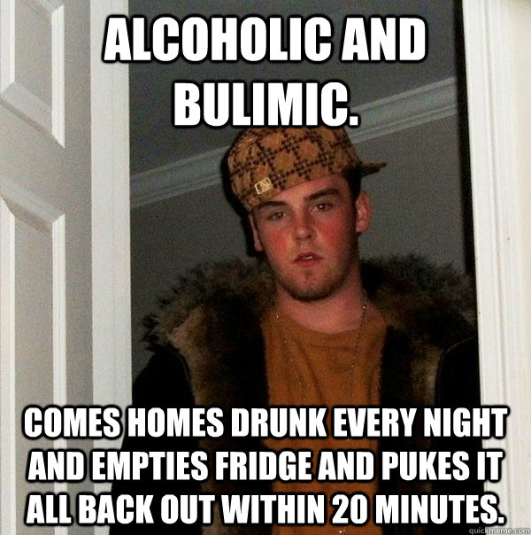 Alcoholic and Bulimic.  Comes homes drunk every night and empties fridge and pukes it all back out within 20 minutes. - Alcoholic and Bulimic.  Comes homes drunk every night and empties fridge and pukes it all back out within 20 minutes.  Scumbag Steve