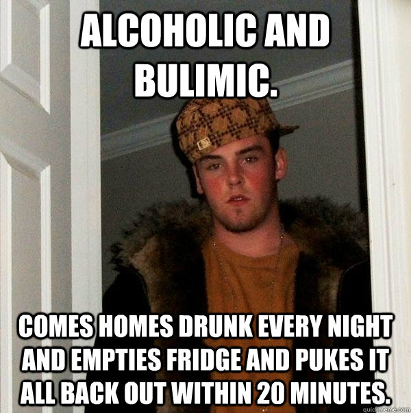 Alcoholic and Bulimic.  Comes homes drunk every night and empties fridge and pukes it all back out within 20 minutes.  Scumbag Steve