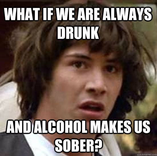 What if we are always drunk and alcohol makes us sober?   conspiracy keanu