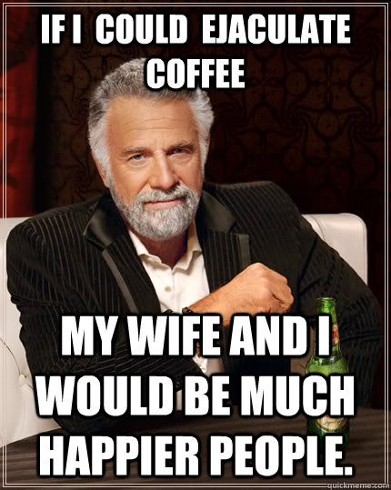 If I  could  ejaculate coffee my wife and I would be much happier people.  The Most Interesting Man In The World