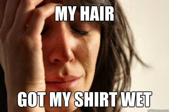 MY HAIR  GOT MY SHIRT WET  First World Problems