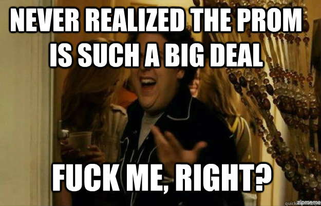 never realized the prom is such a big deal FUCK ME, RIGHT?  fuck me right