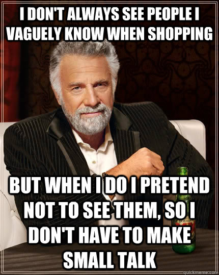 I don't always see people I vaguely know when shopping but when I do I pretend not to see them, so I don't have to make small talk  The Most Interesting Man In The World