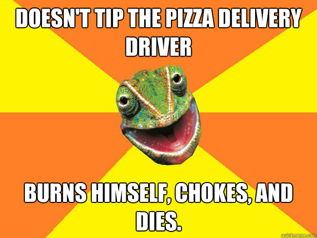 Doesn't tip the pizza delivery driver Burns himself, chokes, and dies.  Karma Chameleon