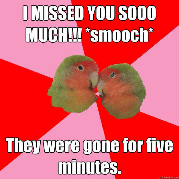 I MISSED YOU SOOO MUCH!!! *smooch* They were gone for five minutes.  
