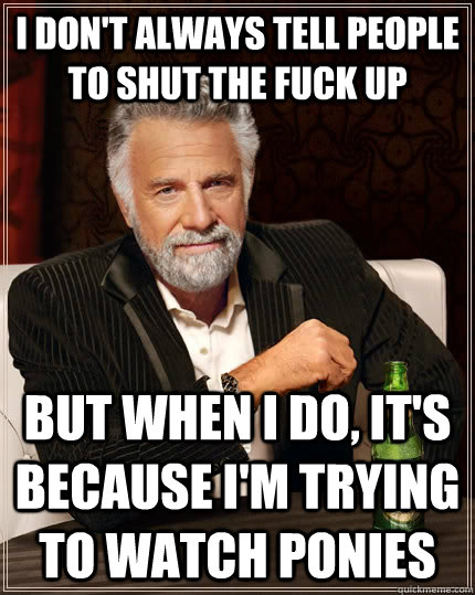 I don't always tell people to shut the fuck up but when I do, it's because I'm trying to watch ponies  The Most Interesting Man In The World