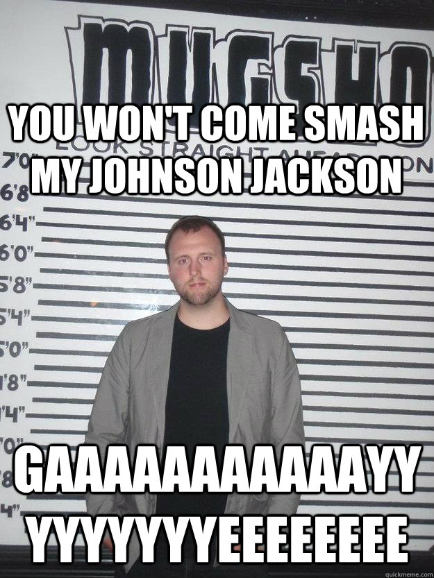 you won't come smash my johnson jackson gaaaaaaaaaaayyyyyyyyyeeeeeeee  