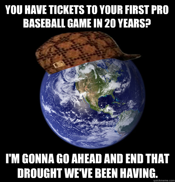 You have tickets to your first pro baseball game in 20 years? I'm gonna go ahead and end that drought we've been having.  Scumbag Mother Nature
