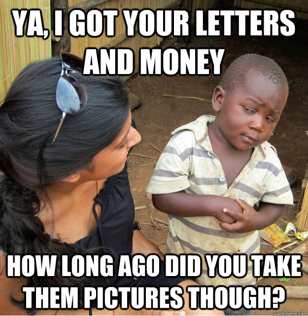 Ya, I got your letters and money How long ago did you take them pictures though?  Skeptical Third World Kid
