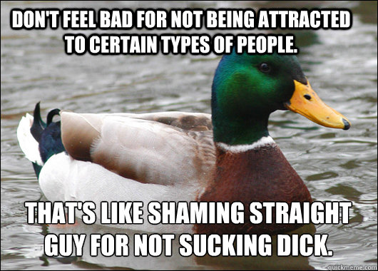 Don't feel bad for not being attracted to certain types of people. That's like shaming straight guy for not sucking dick.
  Actual Advice Mallard