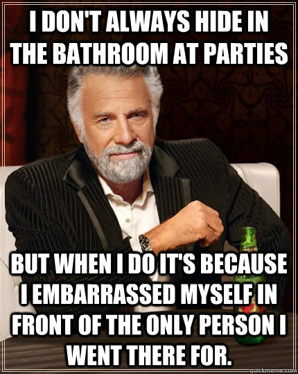 I don't always hide in the bathroom at parties but when I do it's because I embarrassed myself in front of the only person I went there for.  The Most Interesting Man In The World
