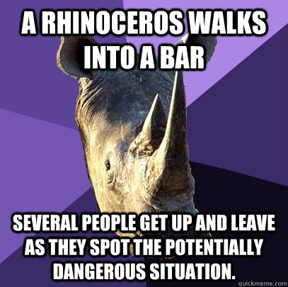 A rhinoceros walks into a bar Several people get up and leave as they spot the potentially dangerous situation.  Sexually Oblivious Rhino