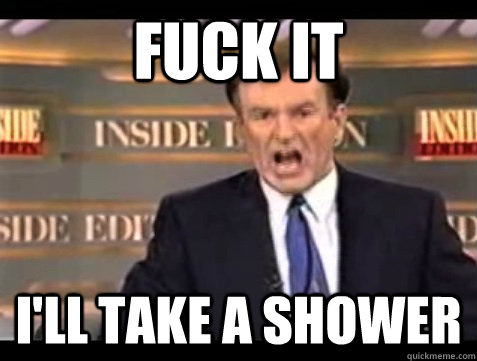 FUCK IT I'll take a shower  Angry Bill