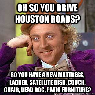 Oh so you drive Houston roads? So you have a new mattress, ladder, satellite dish, couch, chair, dead dog, patio furniture?  Condescending Wonka