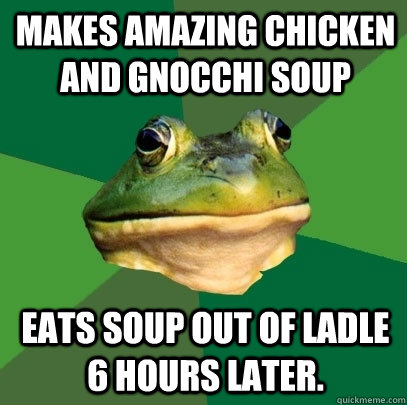 Makes amazing chicken and gnocchi soup Eats soup out of ladle 6 hours later.  Foul Bachelor Frog