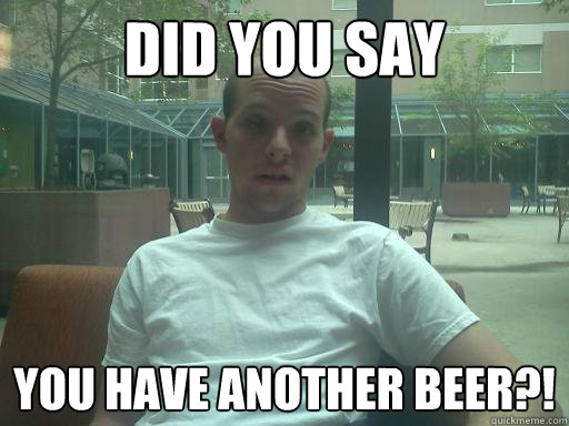 did you say you have another beer?!  