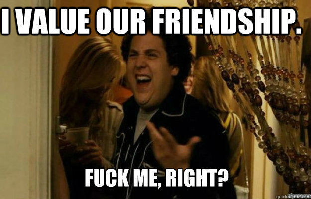 I value our friendship. FUCK ME, RIGHT?  fuck me right